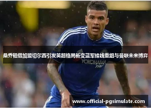 桑乔租借加盟切尔西引发英超格局新变蓝军锋线重组与曼联未来博弈 桑乔租借加盟切尔西引发英超格局新变蓝军锋线重组与曼联未来博弈