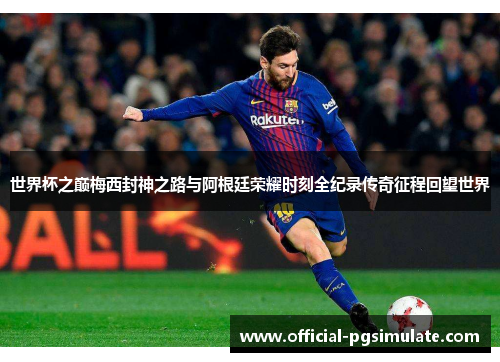 世界杯之巅梅西封神之路与阿根廷荣耀时刻全纪录传奇征程回望世界
