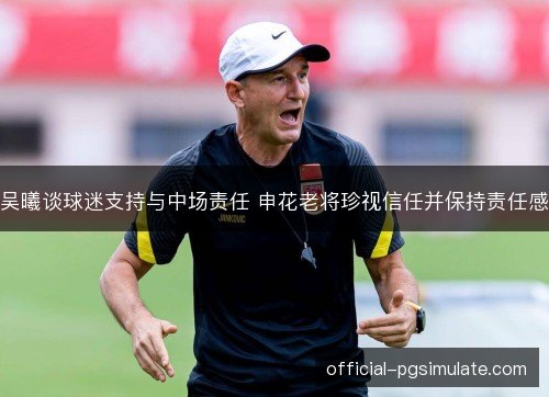 吴曦谈球迷支持与中场责任 申花老将珍视信任并保持责任感